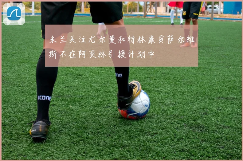 米兰关注尤尔曼和特林康贡萨尔维斯不在阿莫林引援计划中