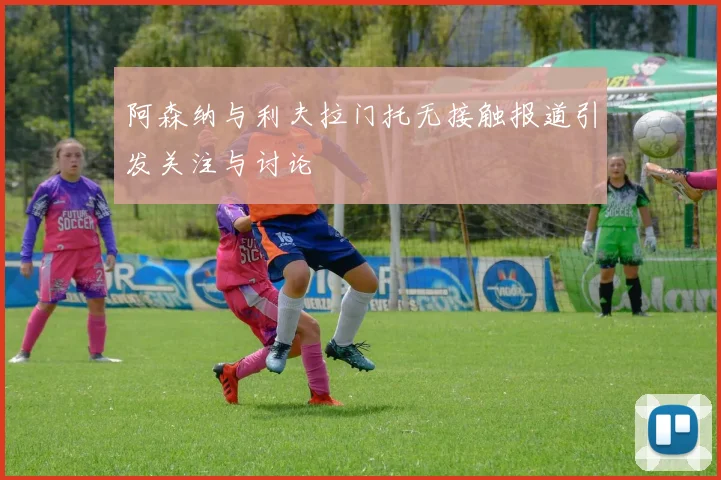 阿森纳与利夫拉门托无接触报道引发关注与讨论