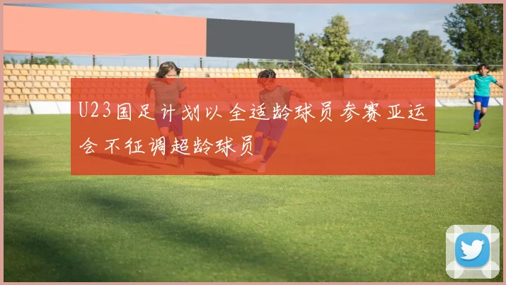 U23国足计划以全适龄球员参赛亚运会不征调超龄球员