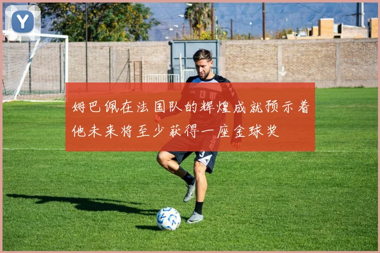 姆巴佩在法国队的辉煌成就预示着他未来将至少获得一座金球奖