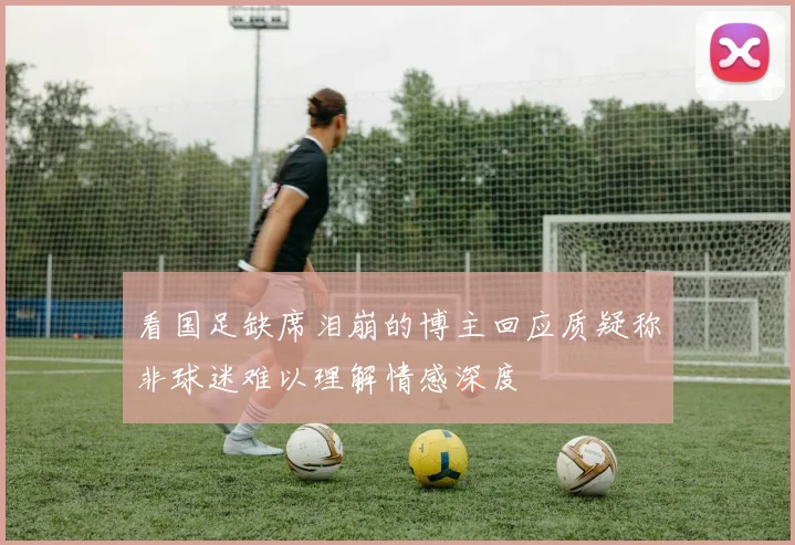 看国足缺席泪崩的博主回应质疑称非球迷难以理解情感深度