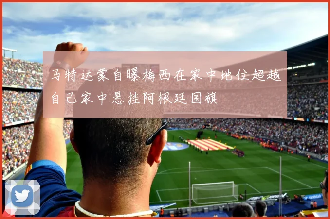 马特达蒙自曝梅西在家中地位超越自己家中悬挂阿根廷国旗