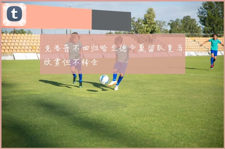 克洛普不回归哈兰德今夏留队皇马欣赏但不转会