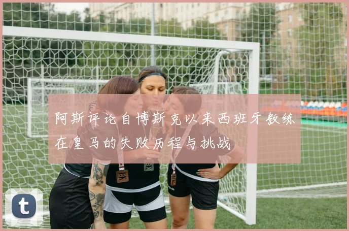 阿斯评论自博斯克以来西班牙教练在皇马的失败历程与挑战