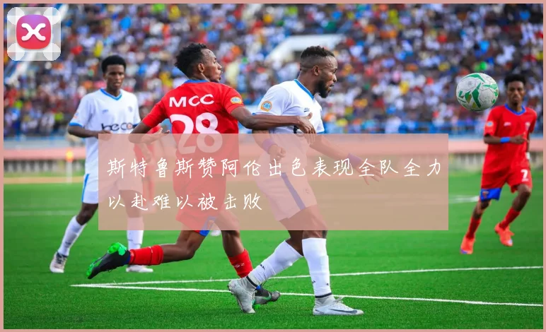 斯特鲁斯赞阿伦出色表现全队全力以赴难以被击败