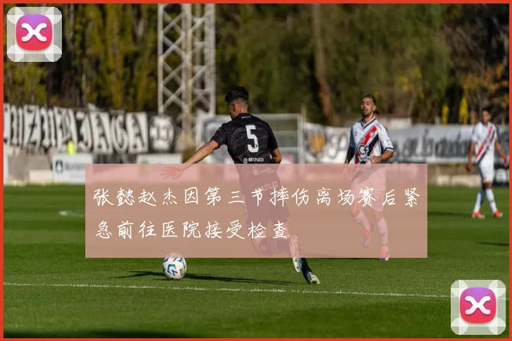 张懿赵杰因第三节摔伤离场赛后紧急前往医院接受检查