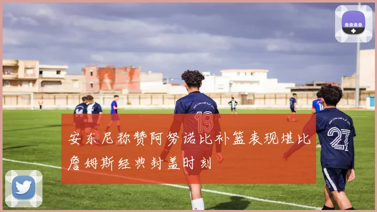安东尼称赞阿努诺比补篮表现堪比詹姆斯经典封盖时刻