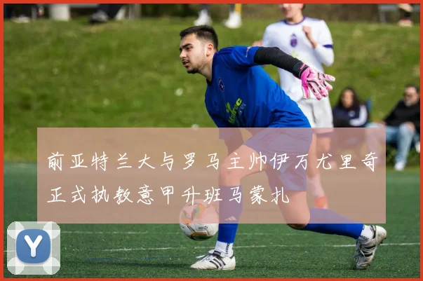 前亚特兰大与罗马主帅伊万尤里奇正式执教意甲升班马蒙扎