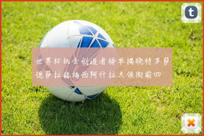 世界杯机会创造者榜单揭晓特罗萨德萨拉赫梅西阿什拉夫领衔前四