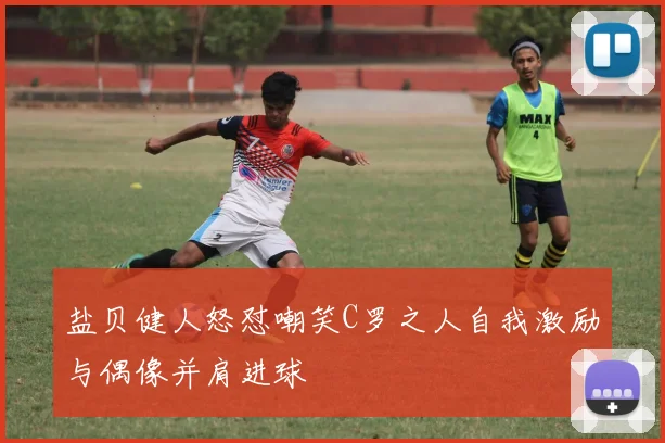 盐贝健人怒怼嘲笑C罗之人自我激励与偶像并肩进球